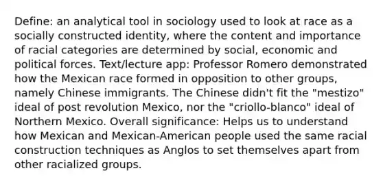 Define: an analytical tool in sociology used to look at race as a socially constructed identity, where the content and importance of racial categories are determined by social, economic and political forces. Text/lecture app: Professor Romero demonstrated how the Mexican race formed in opposition to other groups, namely Chinese immigrants. The Chinese didn't fit the "mestizo" ideal of post revolution Mexico, nor the "criollo-blanco" ideal of Northern Mexico. Overall significance: Helps us to understand how Mexican and Mexican-American people used the same racial construction techniques as Anglos to set themselves apart from other racialized groups.