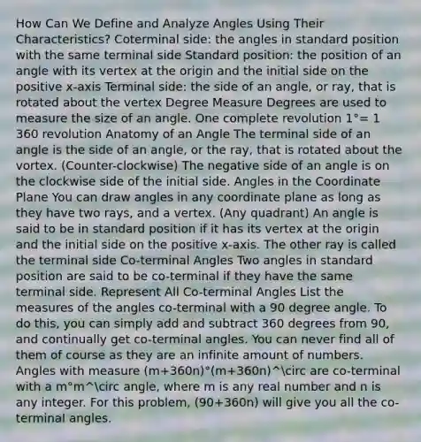 How Can We Define and Analyze Angles Using Their Characteristics? Coterminal side: the angles in standard position with the same terminal side Standard position: the position of an angle with its vertex at the origin and the initial side on the positive x-axis Terminal side: the side of an angle, or ray, that is rotated about the vertex Degree Measure Degrees are used to measure the size of an angle. One complete revolution 1°= 1 360 revolution Anatomy of an Angle The terminal side of an angle is the side of an angle, or the ray, that is rotated about the vortex. (Counter-clockwise) The negative side of an angle is on the clockwise side of the initial side. Angles in the <a href='https://www.questionai.com/knowledge/kT4GOPI6xR-coordinate-plane' class='anchor-knowledge'>coordinate plane</a> You can draw angles in any coordinate plane as long as they have two rays, and a vertex. (Any quadrant) An angle is said to be in standard position if it has its vertex at the origin and the initial side on the positive x-axis. The other ray is called the terminal side Co-terminal Angles Two angles in standard position are said to be co-terminal if they have the same terminal side. Represent All Co-terminal Angles List the measures of the angles co-terminal with a 90 degree angle. To do this, you can simply add and subtract 360 degrees from 90, and continually get co-terminal angles. You can never find all of them of course as they are an infinite amount of numbers. Angles with measure (m+360n)°(m+360n)^circ are co-terminal with a m°m^circ angle, where m is any real number and n is any integer. For this problem, (90+360n) will give you all the co-terminal angles.