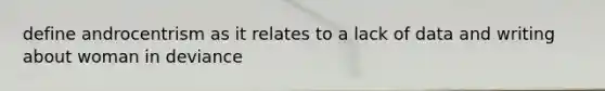 define androcentrism as it relates to a lack of data and writing about woman in deviance