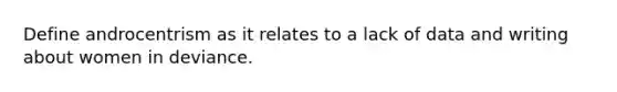 Define androcentrism as it relates to a lack of data and writing about women in deviance.