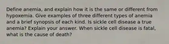 Define anemia, and explain how it is the same or different from hypoxemia. Give examples of three different types of anemia and a brief synopsis of each kind. Is sickle cell disease a true anemia? Explain your answer. When sickle cell disease is fatal, what is the cause of death?