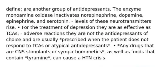 define: are another group of antidepressants. The enzyme monoamine oxidase inactivates norepinephrine, dopamine, epinephrine, and serotonin. - levels of these neurotransmitters rise. • For the treatment of depression they are as effective as TCAs; - adverse reactions they are not the antidepressants of choice and are usually *prescribed when the patient does not respond to TCAs or atypical antidepressants*. • *Any drugs that are CNS stimulants or sympathomimetics*, as well as foods that contain *tyramine*, can cause a HTN crisis