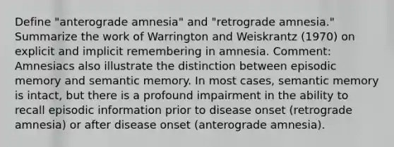 Define "anterograde amnesia" and "retrograde amnesia." Summarize the work of Warrington and Weiskrantz (1970) on explicit and implicit remembering in amnesia. Comment: Amnesiacs also illustrate the distinction between episodic memory and semantic memory. In most cases, semantic memory is intact, but there is a profound impairment in the ability to recall episodic information prior to disease onset (retrograde amnesia) or after disease onset (anterograde amnesia).