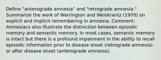 Define "anterograde amnesia" and "retrograde amnesia." Summarize the work of Warrington and Weiskrantz (1970) on explicit and implicit remembering in amnesia. Comment: Amnesiacs also illustrate the distinction between episodic memory and semantic memory. In most cases, semantic memory is intact but there is a profound impairment in the ability to recall episodic information prior to disease onset (retrograde amnesia) or after disease onset (anterograde amnesia).