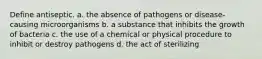 Define antiseptic. a. the absence of pathogens or disease-causing microorganisms b. a substance that inhibits the growth of bacteria c. the use of a chemical or physical procedure to inhibit or destroy pathogens d. the act of sterilizing