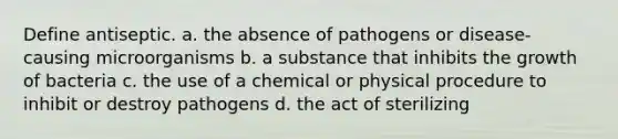 Define antiseptic. a. the absence of pathogens or disease-causing microorganisms b. a substance that inhibits the growth of bacteria c. the use of a chemical or physical procedure to inhibit or destroy pathogens d. the act of sterilizing