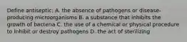 Define antiseptic: A. the absence of pathogens or disease-producing microorganisms B. a substance that inhibits the growth of bacteria C. the use of a chemical or physical procedure to Inhibit or destroy pathogens D. the act of sterilizing