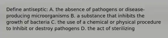 Define antiseptic: A. the absence of pathogens or disease-producing microorganisms B. a substance that inhibits the growth of bacteria C. the use of a chemical or physical procedure to Inhibit or destroy pathogens D. the act of sterilizing