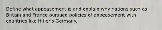 Define what appeasement is and explain why nations such as Britain and France pursued policies of appeasement with countries like Hitler's Germany.