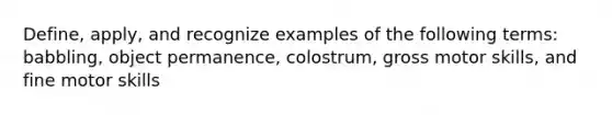 Define, apply, and recognize examples of the following terms: babbling, object permanence, colostrum, gross motor skills, and fine motor skills