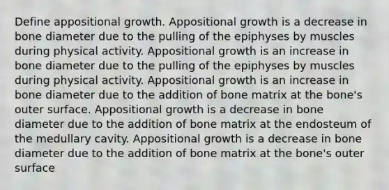 Define appositional growth. Appositional growth is a decrease in bone diameter due to the pulling of the epiphyses by muscles during physical activity. Appositional growth is an increase in bone diameter due to the pulling of the epiphyses by muscles during physical activity. Appositional growth is an increase in bone diameter due to the addition of bone matrix at the bone's outer surface. Appositional growth is a decrease in bone diameter due to the addition of bone matrix at the endosteum of the medullary cavity. Appositional growth is a decrease in bone diameter due to the addition of bone matrix at the bone's outer surface