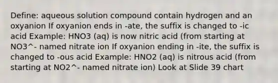 Define: aqueous solution compound contain hydrogen and an oxyanion If oxyanion ends in -ate, the suffix is changed to -ic acid Example: HNO3 (aq) is now nitric acid (from starting at NO3^- named nitrate ion If oxyanion ending in -ite, the suffix is changed to -ous acid Example: HNO2 (aq) is nitrous acid (from starting at NO2^- named nitrate ion) Look at Slide 39 chart