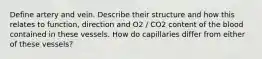 Define artery and vein. Describe their structure and how this relates to function, direction and O2 / CO2 content of the blood contained in these vessels. How do capillaries differ from either of these vessels?