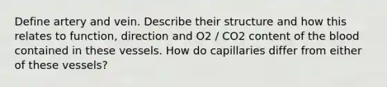 Define artery and vein. Describe their structure and how this relates to function, direction and O2 / CO2 content of the blood contained in these vessels. How do capillaries differ from either of these vessels?