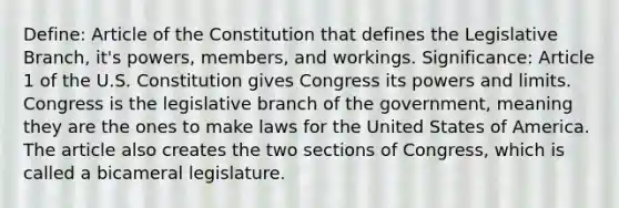 Define: Article of the Constitution that defines the Legislative Branch, it's powers, members, and workings. Significance: Article 1 of the U.S. Constitution gives Congress its powers and limits. Congress is the legislative branch of the government, meaning they are the ones to make laws for the United States of America. The article also creates the two sections of Congress, which is called a bicameral legislature.