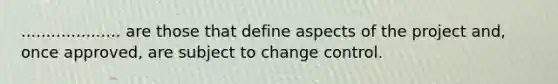 .................... are those that define aspects of the project and, once approved, are subject to change control.