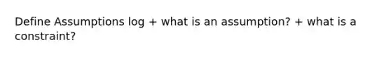 Define Assumptions log + what is an assumption? + what is a constraint?