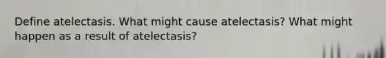 Define atelectasis. What might cause atelectasis? What might happen as a result of atelectasis?