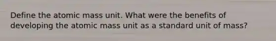 Define the atomic mass unit. What were the benefits of developing the atomic mass unit as a standard unit of mass?