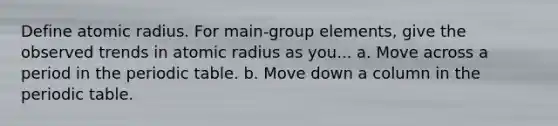 Define atomic radius. For main-group elements, give the observed trends in atomic radius as you... a. Move across a period in the periodic table. b. Move down a column in the periodic table.