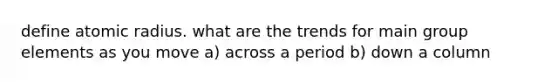 define atomic radius. what are the trends for main group elements as you move a) across a period b) down a column
