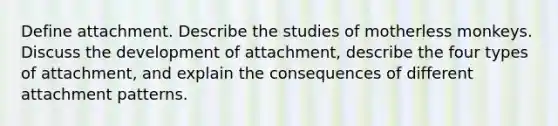 Define attachment. Describe the studies of motherless monkeys. Discuss the development of attachment, describe the four types of attachment, and explain the consequences of different attachment patterns.