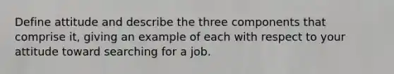 Define attitude and describe the three components that comprise it, giving an example of each with respect to your attitude toward searching for a job.