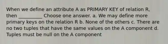 When we define an attribute A as PRIMARY KEY of relation R, then __________ Choose one answer. a. We may define more primary keys on the relation R b. None of the others c. There are no two tuples that have the same values on the A component d. Tuples must be null on the A component