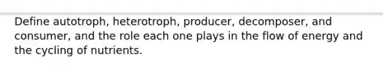 Define autotroph, heterotroph, producer, decomposer, and consumer, and the role each one plays in the flow of energy and the cycling of nutrients.