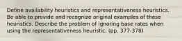 Define availability heuristics and representativeness heuristics. Be able to provide and recognize original examples of these heuristics. Describe the problem of ignoring base rates when using the representativeness heuristic. (pp. 377-378)