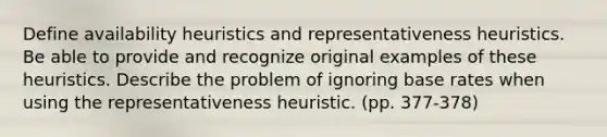 Define availability heuristics and representativeness heuristics. Be able to provide and recognize original examples of these heuristics. Describe the problem of ignoring base rates when using the representativeness heuristic. (pp. 377-378)