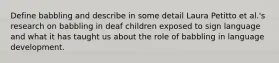 Define babbling and describe in some detail Laura Petitto et al.'s research on babbling in deaf children exposed to sign language and what it has taught us about the role of babbling in language development.