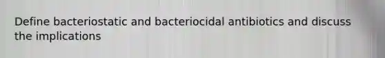 Define bacteriostatic and bacteriocidal antibiotics and discuss the implications