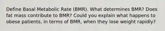 Define Basal Metabolic Rate (BMR). What determines BMR? Does fat mass contribute to BMR? Could you explain what happens to obese patients, in terms of BMR, when they lose weight rapidly?