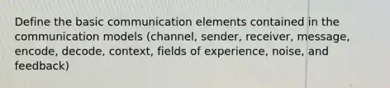 Define the basic communication elements contained in the communication models (channel, sender, receiver, message, encode, decode, context, fields of experience, noise, and feedback)