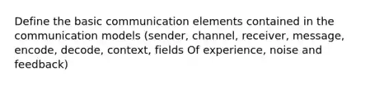 Define the basic communication elements contained in the communication models (sender, channel, receiver, message, encode, decode, context, fields Of experience, noise and feedback)