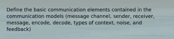 Define the basic communication elements contained in the communication models (message channel, sender, receiver, message, encode, decode, types of context, noise, and feedback)