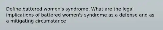 Define battered women's syndrome. What are the legal implications of battered women's syndrome as a defense and as a mitigating circumstance