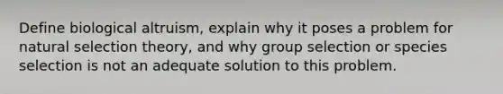 Define biological altruism, explain why it poses a problem for natural selection theory, and why group selection or species selection is not an adequate solution to this problem.