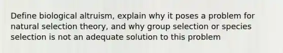 Define biological altruism, explain why it poses a problem for natural selection theory, and why group selection or species selection is not an adequate solution to this problem