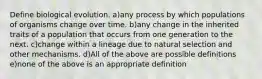 Define biological evolution. a)any process by which populations of organisms change over time. b)any change in the inherited traits of a population that occurs from one generation to the next. c)change within a lineage due to natural selection and other mechanisms. d)All of the above are possible definitions e)none of the above is an appropriate definition