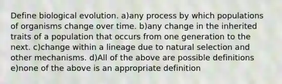 Define biological evolution. a)any process by which populations of organisms change over time. b)any change in the inherited traits of a population that occurs from one generation to the next. c)change within a lineage due to natural selection and other mechanisms. d)All of the above are possible definitions e)none of the above is an appropriate definition