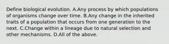 Define biological evolution. A.Any process by which populations of organisms change over time. B.Any change in the inherited traits of a population that occurs from one generation to the next. C.Change within a lineage due to natural selection and other mechanisms. D.All of the above.