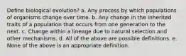 Define biological evolution? a. Any process by which populations of organisms change over time. b. Any change in the inherited traits of a population that occurs from one generation to the next. c. Change within a lineage due to natural selection and other mechanisms. d. All of the above are possible definitions. e. None of the above is an appropriate definition.