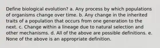 Define biological evolution? a. Any process by which populations of organisms change over time. b. Any change in the inherited traits of a population that occurs from one generation to the next. c. Change within a lineage due to natural selection and other mechanisms. d. All of the above are possible definitions. e. None of the above is an appropriate definition.