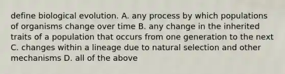 define biological evolution. A. any process by which populations of organisms change over time B. any change in the inherited traits of a population that occurs from one generation to the next C. changes within a lineage due to natural selection and other mechanisms D. all of the above