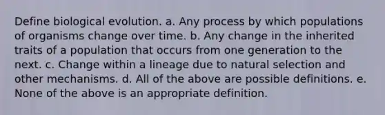 Define biological evolution. a. Any process by which populations of organisms change over time. b. Any change in the inherited traits of a population that occurs from one generation to the next. c. Change within a lineage due to natural selection and other mechanisms. d. All of the above are possible definitions. e. None of the above is an appropriate definition.