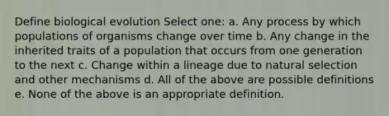 Define biological evolution Select one: a. Any process by which populations of organisms change over time b. Any change in the inherited traits of a population that occurs from one generation to the next c. Change within a lineage due to natural selection and other mechanisms d. All of the above are possible definitions e. None of the above is an appropriate definition.