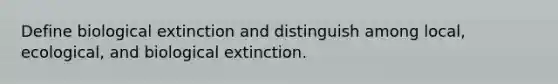 Define biological extinction and distinguish among local, ecological, and biological extinction.