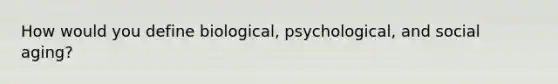 How would you define biological, psychological, and social aging?